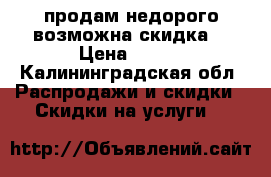продам недорого возможна скидка  › Цена ­ 400 - Калининградская обл. Распродажи и скидки » Скидки на услуги   